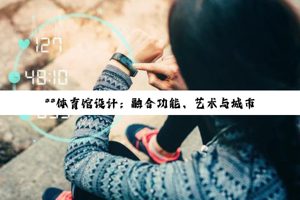 【科普解答】**体育馆设计：融合功能、艺术与城市文化的深度探索**